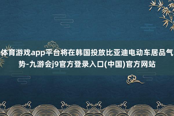 体育游戏app平台将在韩国投放比亚迪电动车居品气势-九游会j9官方登录入口(中国)官方网站