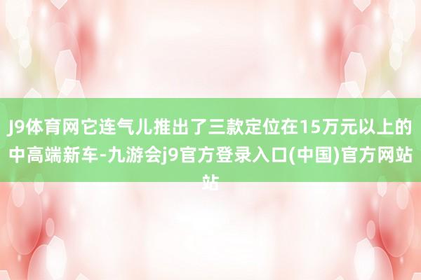 J9体育网它连气儿推出了三款定位在15万元以上的中高端新车-九游会j9官方登录入口(中国)官方网站