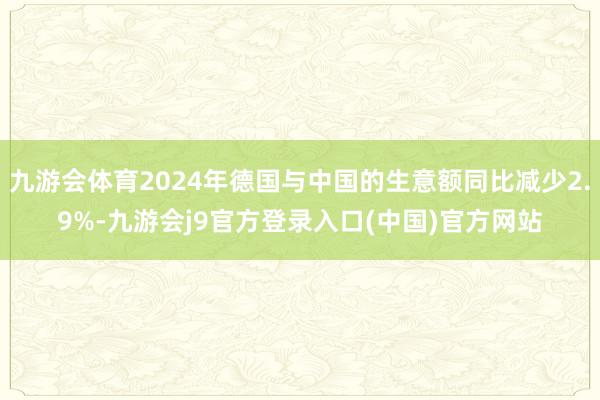 九游会体育2024年德国与中国的生意额同比减少2.9%-九游会j9官方登录入口(中国)官方网站