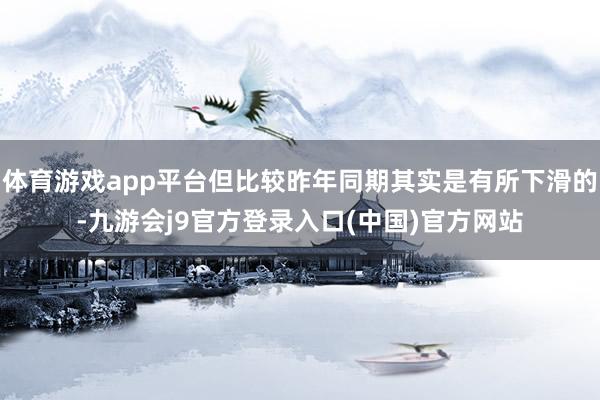 体育游戏app平台但比较昨年同期其实是有所下滑的-九游会j9官方登录入口(中国)官方网站