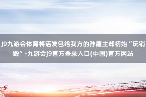 J9九游会体育将活发包给我方的孙雇主却初始“玩销毁”-九游会j9官方登录入口(中国)官方网站