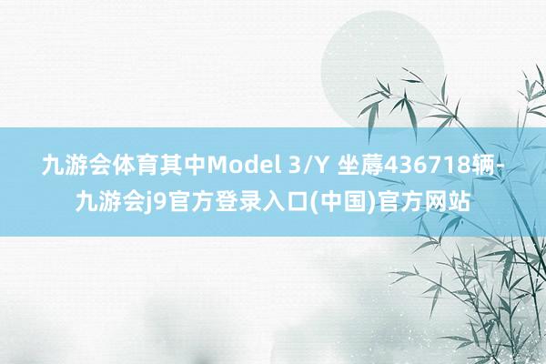 九游会体育其中Model 3/Y 坐蓐436718辆-九游会j9官方登录入口(中国)官方网站