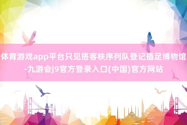 体育游戏app平台只见搭客秩序列队登记插足博物馆-九游会j9官方登录入口(中国)官方网站