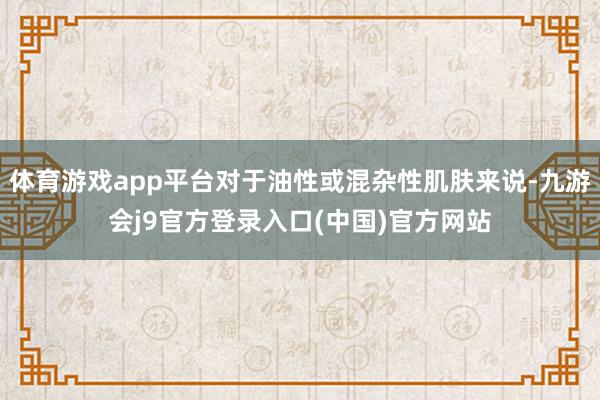 体育游戏app平台对于油性或混杂性肌肤来说-九游会j9官方登录入口(中国)官方网站