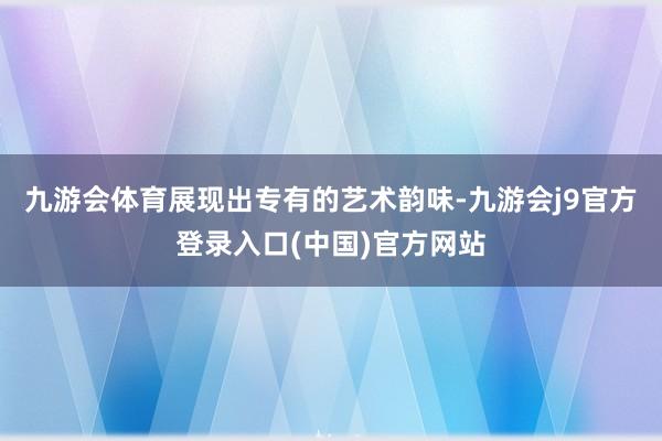 九游会体育展现出专有的艺术韵味-九游会j9官方登录入口(中国)官方网站