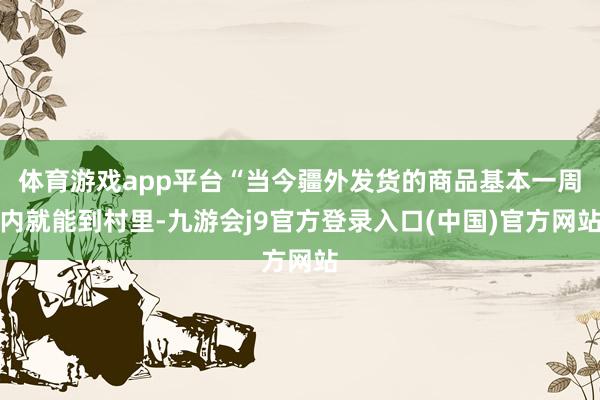 体育游戏app平台“当今疆外发货的商品基本一周内就能到村里-九游会j9官方登录入口(中国)官方网站
