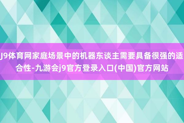 J9体育网家庭场景中的机器东谈主需要具备很强的适合性-九游会j9官方登录入口(中国)官方网站