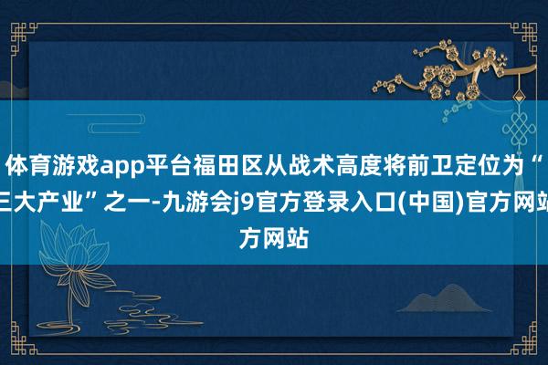 体育游戏app平台福田区从战术高度将前卫定位为“三大产业”之一-九游会j9官方登录入口(中国)官方网站