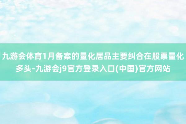 九游会体育1月备案的量化居品主要纠合在股票量化多头-九游会j9官方登录入口(中国)官方网站