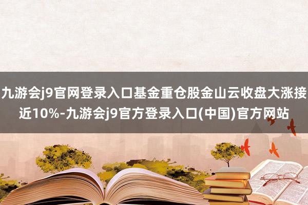 九游会j9官网登录入口基金重仓股金山云收盘大涨接近10%-九游会j9官方登录入口(中国)官方网站