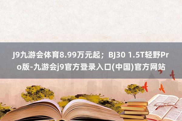 J9九游会体育8.99万元起；BJ30 1.5T轻野Pro版-九游会j9官方登录入口(中国)官方网站