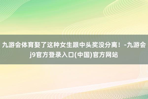 九游会体育娶了这种女生跟中头奖没分离！-九游会j9官方登录入口(中国)官方网站