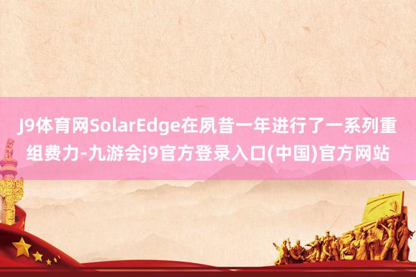 J9体育网SolarEdge在夙昔一年进行了一系列重组费力-九游会j9官方登录入口(中国)官方网站