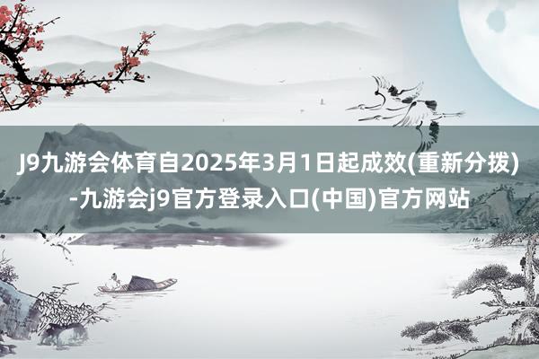 J9九游会体育自2025年3月1日起成效(重新分拨)-九游会j9官方登录入口(中国)官方网站