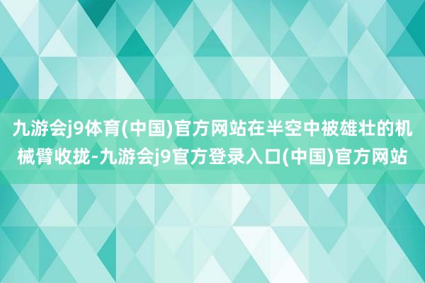 九游会j9体育(中国)官方网站在半空中被雄壮的机械臂收拢-九游会j9官方登录入口(中国)官方网站