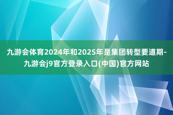 九游会体育2024年和2025年是集团转型要道期-九游会j9官方登录入口(中国)官方网站
