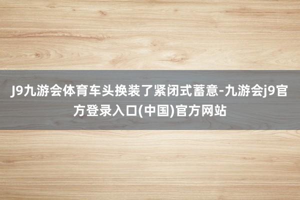 J9九游会体育车头换装了紧闭式蓄意-九游会j9官方登录入口(中国)官方网站
