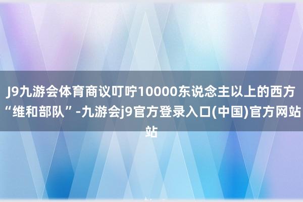 J9九游会体育商议叮咛10000东说念主以上的西方“维和部队”-九游会j9官方登录入口(中国)官方网站