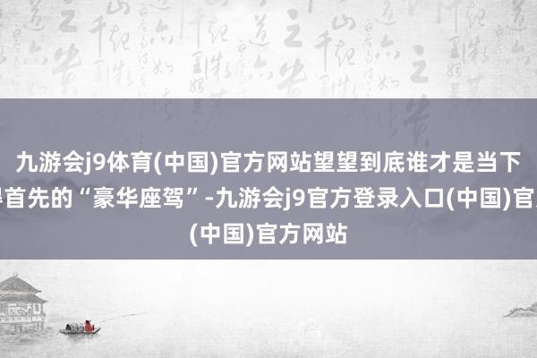 九游会j9体育(中国)官方网站望望到底谁才是当下最值得首先的“豪华座驾”-九游会j9官方登录入口(中国)官方网站