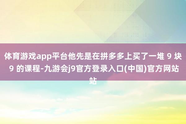 体育游戏app平台他先是在拼多多上买了一堆 9 块 9 的课程-九游会j9官方登录入口(中国)官方网站