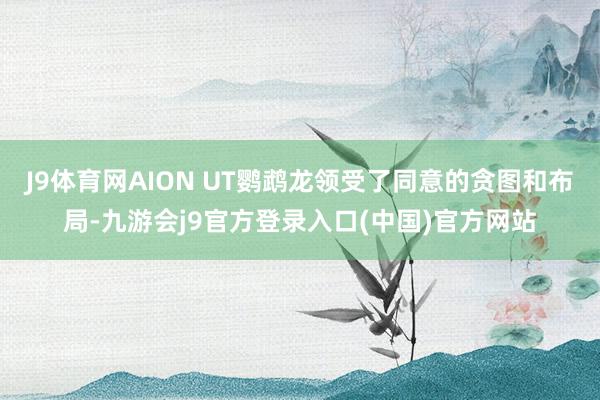 J9体育网AION UT鹦鹉龙领受了同意的贪图和布局-九游会j9官方登录入口(中国)官方网站