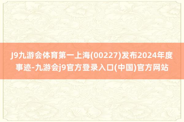 J9九游会体育第一上海(00227)发布2024年度事迹-九游会j9官方登录入口(中国)官方网站