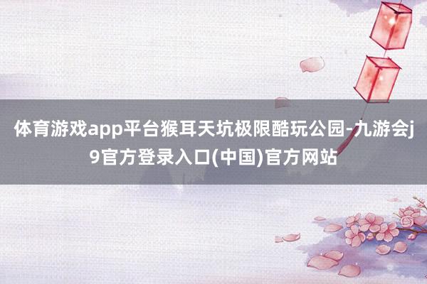 体育游戏app平台猴耳天坑极限酷玩公园-九游会j9官方登录入口(中国)官方网站