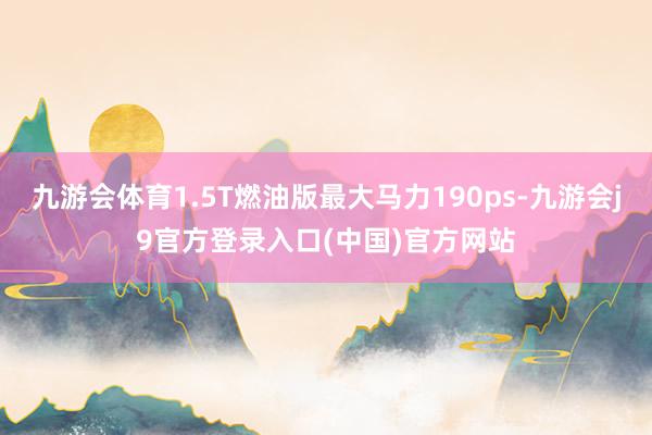 九游会体育1.5T燃油版最大马力190ps-九游会j9官方登录入口(中国)官方网站
