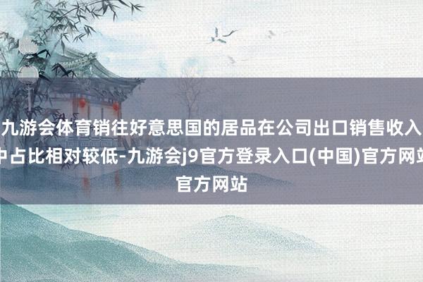 九游会体育销往好意思国的居品在公司出口销售收入中占比相对较低-九游会j9官方登录入口(中国)官方网站