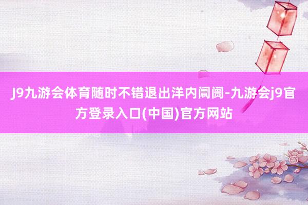 J9九游会体育随时不错退出洋内阛阓-九游会j9官方登录入口(中国)官方网站