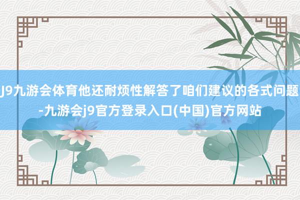 J9九游会体育他还耐烦性解答了咱们建议的各式问题-九游会j9官方登录入口(中国)官方网站
