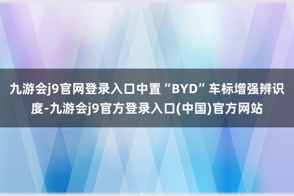 九游会j9官网登录入口中置“BYD”车标增强辨识度-九游会j9官方登录入口(中国)官方网站