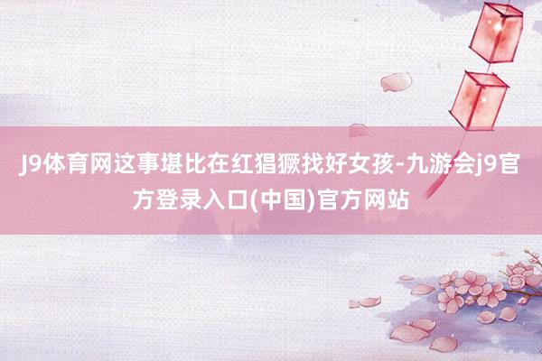 J9体育网这事堪比在红猖獗找好女孩-九游会j9官方登录入口(中国)官方网站