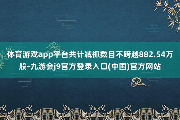 体育游戏app平台共计减抓数目不跨越882.54万股-九游会j9官方登录入口(中国)官方网站