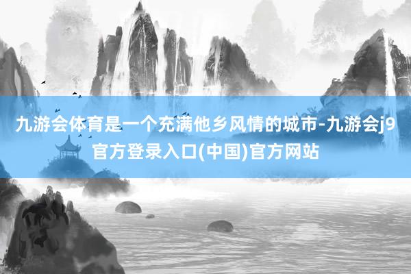 九游会体育是一个充满他乡风情的城市-九游会j9官方登录入口(中国)官方网站