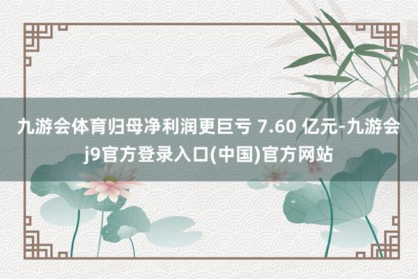 九游会体育归母净利润更巨亏 7.60 亿元-九游会j9官方登录入口(中国)官方网站