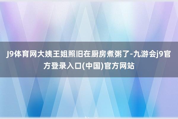 J9体育网大姨王姐照旧在厨房煮粥了-九游会j9官方登录入口(中国)官方网站