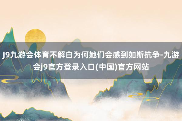 J9九游会体育不解白为何她们会感到如斯抗争-九游会j9官方登录入口(中国)官方网站
