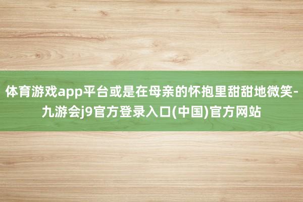 体育游戏app平台或是在母亲的怀抱里甜甜地微笑-九游会j9官方登录入口(中国)官方网站