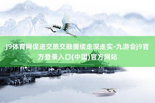 J9体育网促进交旅交融握续走深走实-九游会j9官方登录入口(中国)官方网站