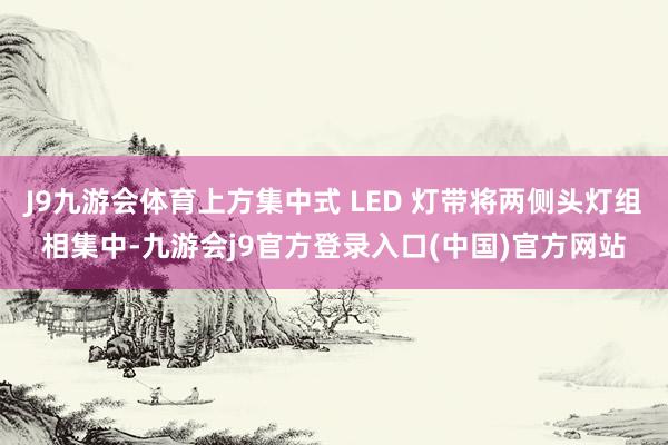 J9九游会体育上方集中式 LED 灯带将两侧头灯组相集中-九游会j9官方登录入口(中国)官方网站