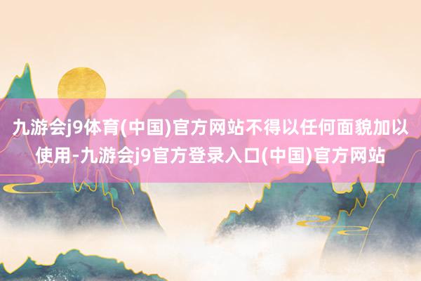 九游会j9体育(中国)官方网站不得以任何面貌加以使用-九游会j9官方登录入口(中国)官方网站