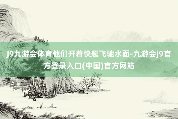 J9九游会体育他们开着快艇飞驰水面-九游会j9官方登录入口(中国)官方网站