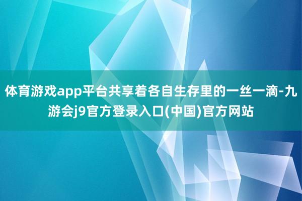 体育游戏app平台共享着各自生存里的一丝一滴-九游会j9官方登录入口(中国)官方网站