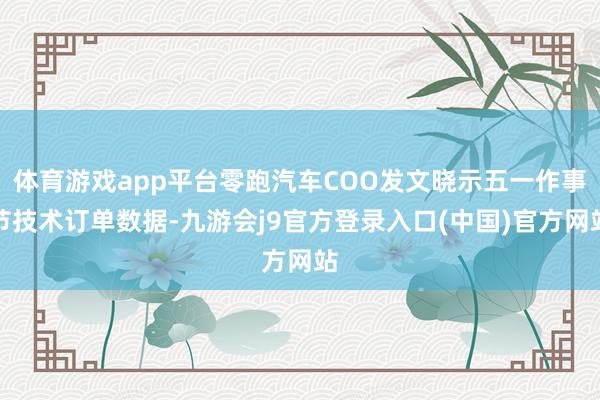 体育游戏app平台零跑汽车COO发文晓示五一作事节技术订单数据-九游会j9官方登录入口(中国)官方网站