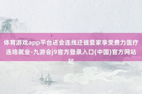 体育游戏app平台还会连线迁徙爱家享受费力医疗连络就业-九游会j9官方登录入口(中国)官方网站