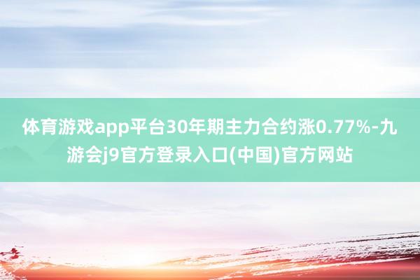 体育游戏app平台30年期主力合约涨0.77%-九游会j9官方登录入口(中国)官方网站