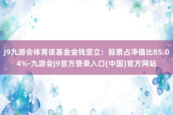 J9九游会体育该基金金钱竖立：股票占净值比85.04%-九游会j9官方登录入口(中国)官方网站