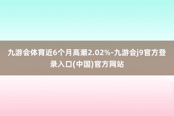 九游会体育近6个月高潮2.02%-九游会j9官方登录入口(中国)官方网站