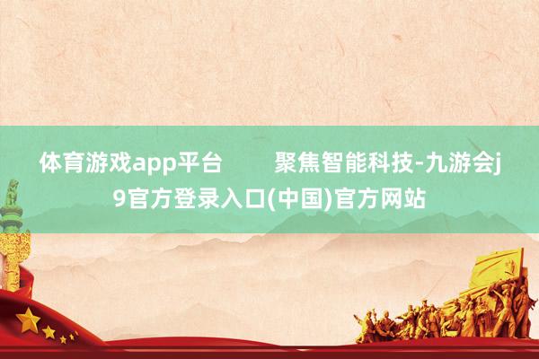 体育游戏app平台 聚焦智能科技-九游会j9官方登录入口(中国)官方网站